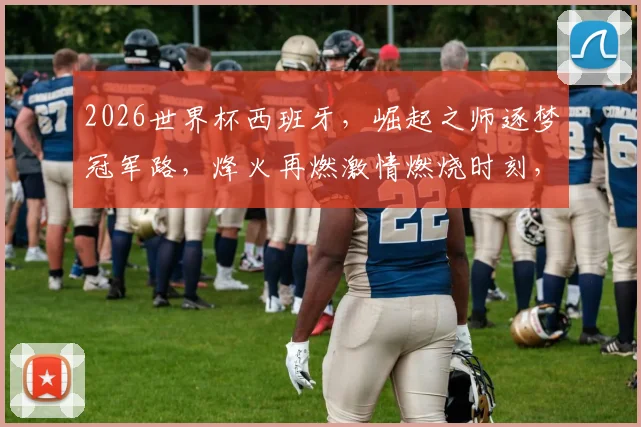 2026世界杯西班牙，崛起之师逐梦冠军路，烽火再燃激情燃烧时刻，你期待吗