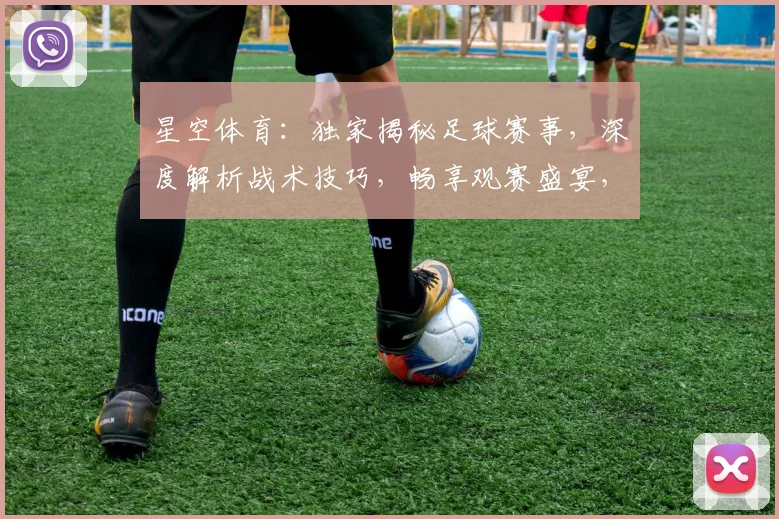 星空体育：独家揭秘足球赛事，深度解析战术技巧，畅享观赛盛宴，不容错过