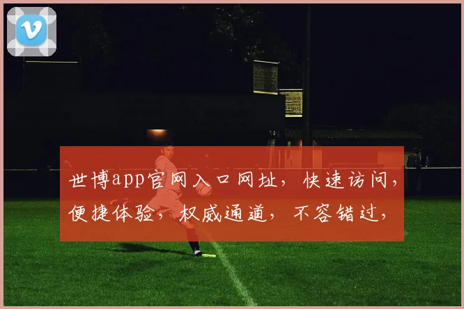 世博app官网入口网址，快速访问，便捷体验，权威通道，不容错过，轻松下载