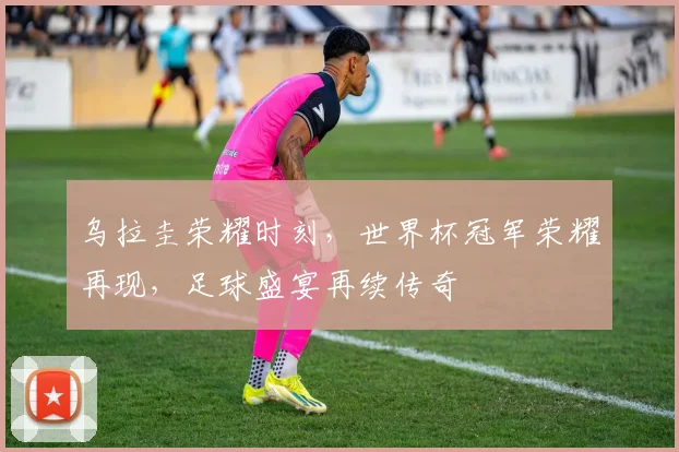 乌拉圭荣耀时刻，世界杯冠军荣耀再现，足球盛宴再续传奇