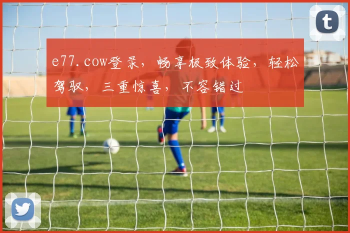 e77.cow登录，畅享极致体验，轻松驾驭，三重惊喜，不容错过